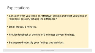 Expectations
• Consider what you feel is an ‘effective’ session and what you feel is an
‘excellent’ session. What is the difference?
• Small groups, 3 minutes.
• Provide feedback at the end of 3 minutes on your findings.
• Be prepared to justify your findings and opinions.
Coventry University Group
 