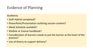 Evidence of Planning
Guidance;
• SoW Hybrid completed?
• PowerPoint/Presentation outlining session content?
• Week Schedule available?
• Module or Course handbook?
• Consideration of learners needs to put the learner at the heart of the
process?
• Use of theory to support delivery?
 