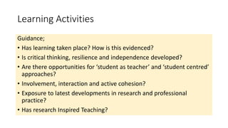 Learning Activities
Guidance;
• Has learning taken place? How is this evidenced?
• Is critical thinking, resilience and independence developed?
• Are there opportunities for ‘student as teacher’ and ‘student centred’
approaches?
• Involvement, interaction and active cohesion?
• Exposure to latest developments in research and professional
practice?
• Has research Inspired Teaching?
 