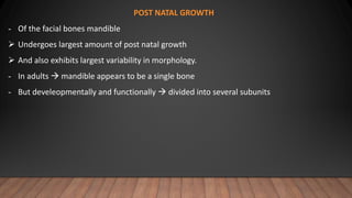 POST NATAL GROWTH
- Of the facial bones mandible
 Undergoes largest amount of post natal growth
 And also exhibits largest variability in morphology.
- In adults  mandible appears to be a single bone
- But develeopmentally and functionally  divided into several subunits
 