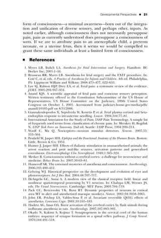 Developmental Perspectives    ’   21


form of consciousness—a minimal awareness—born out of the integra-
tion and uniﬁcation of diverse sensory, and perhaps other, inputs. As
noted earlier, although consciousness does not necessarily presuppose
pain, pain as currently understood does presuppose a consciousness of
sorts. If we are to attribute pain to an anencephalic child, a preterm
neonate, or a uterine fetus, then it seems we would be compelled to
grant these same individuals at least a limited form of consciousness.

’    References
 1. Myers LB, Bulich LA. Anesthesia for Fetal Intervention and Surgery. Hamilton: BC
    Decker Inc; 2005:1–16.
 2. Brusseau RR, Myers LB. Anesthesia for fetal surgery and the EXIT procedure. In:
        ´
    Cote C, et al, eds. A Practice of Anesthesia for Infants and Children. 4th ed. Philadelphia,
    PA: Lippincott William and Wilkins; 2008:473–477, 622–633.
 3. Lee SJ, Ralston HJP, Drey EA, et al. Fetal pain: a systematic review of the evidence.
    JAMA. 2005;294:947–954.
 4. Anand KJS. A scientiﬁc appraisal of fetal pain and conscious sensory perception.
    Written testimony offered to the Constitution Subcommittee of the US House of
    Representatives, US House Committee on the Judiciary, 109th United States
    Congress on October 1, 2005. Accessioned from judiciary.house.gov/media/pdfs/
    anand110105.pdf on 8/31/2006.
 5. Giannakoulopoulos X, Sepulveda W, Kourtis P, et al. Fetal plasma cortisol and beta-
    endorphin response to intrauterine needling. Lancet. 1994;344:77–81.
 6. International Association for the Study of Pain; IASP Pain Terminology. A sample list
    of frequently used terms from: classiﬁcation of chronic pain. In: Merskey H, Bogduk
    N. IASP Task Force on Taxonomy. 2nd ed. Seattle: IASP Press; 1994:209–214.
 7. Woolf C, Ma Q. Nociceptors—noxious stimulus detectors. Neuron. 2007;55:
    353–364.
 8. Penﬁeld W, Jasper HH. Epilepsy and the Functional Anatomy of the Human Brain. Boston:
    Little, Brown & Co; 1954.
 9. Hunter J, Jasper HH. Effects of thalamic stimulation in unanaesthetised animals; the
    arrest reaction and petit mal-like seizures, activation patterns and generalized
    convulsions. Electroencephalogr Clin Neurophysiol. 1949;1:305–324.
10. Merker B. Consciousness without a cerebral cortex: a challenge for neuroscience and
    medicine. Behav Brain Sci. 2007;30:63–81.
11. Hameroff SR. The entwined mysteries of anesthesia and consciousness. Anesthesiology.
    2006;105:400–412.
12. Gehring WJ. Historical perspective on the development and evolution of eyes and
    photoreceptors. Int J Dev Biol. 2004;48:707–717.
13. DeAngelis GC, Anzai A. A modern view of the classical receptive ﬁeld: linear and
    nonlinear spatiotemporal processing by V1 neurons. In: Chalupa LM, Werner JS,
    eds. The Visual Neurosciences. Cambridge: MIT Press; 2003:704–719.
14. Pack CC, Berezovskii VK, Born RT. Dynamic properties of neurons in cortical
    area MT in alert and anesthetized macaque monkeys. Nature. 2001;94:1058–1065.
15. John ER, Prichep LS, Valdes-Sosa P, et al. Invariant reversible QEEG effects of
    anesthetics. Conscious Cogn. 2001;10:165–183.
16. Hudetz AG, Imas OA. Burst activation of the cerebral cortex by ﬂash stimuli during
    isoﬂurane anesthesia in rats. Anesthesiology. 2007;107:983–991.
17. Okado N, Kakimi S, Kojima T. Synaptogenesis in the cervical cord of the human
    embryo: sequence of synapse formation in a spinal reﬂex pathway. J Comp Neurol.
    1979;184:491–518.
 