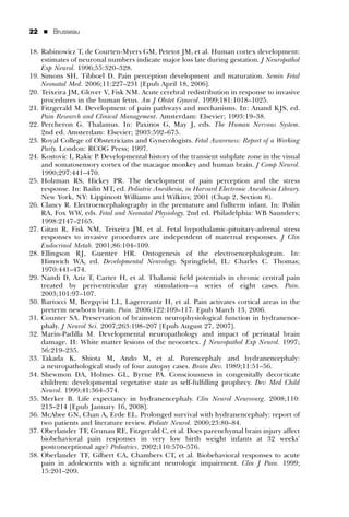 22   ’   Brusseau


18. Rabinowicz T, de Courten-Myers GM, Petetot JM, et al. Human cortex development:
    estimates of neuronal numbers indicate major loss late during gestation. J Neuropathol
    Exp Neurol. 1996;55:320–328.
19. Simons SH, Tibboel D. Pain perception development and maturation. Semin Fetal
    Neonatal Med. 2006;11:227–231 [Epub April 18, 2006].
20. Teixeira JM, Glover V, Fisk NM. Acute cerebral redistribution in response to invasive
    procedures in the human fetus. Am J Obstet Gynecol. 1999;181:1018–1025.
21. Fitzgerald M. Development of pain pathways and mechanisms. In: Anand KJS, ed.
    Pain Research and Clinical Management. Amsterdam: Elsevier; 1993:19–38.
22. Percheron G. Thalamus. In: Paxinos G, May J, eds. The Human Nervous System.
    2nd ed. Amsterdam: Elsevier; 2003:592–675.
23. Royal College of Obstetricians and Gynecologists. Fetal Awareness: Report of a Working
    Party. London: RCOG Press; 1997.
24. Kostovic I, Rakic P. Developmental history of the transient subplate zone in the visual
    and somatosensory cortex of the macaque monkey and human brain. J Comp Neurol.
    1990;297:441–470.
25. Holzman RS, Hickey PR. The development of pain perception and the stress
    response. In: Bailin MT, ed. Pediatric Anesthesia, in Harvard Electronic Anesthesia Library.
    New York, NY: Lippincott Williams and Wilkins; 2001 (Chap 2, Section 8).
26. Clancy R. Electroencephalography in the premature and fullterm infant. In: Poilin
    RA, Fox WW, eds. Fetal and Neonatal Physiology. 2nd ed. Philadelphia: WB Saunders;
    1998:2147–2165.
27. Gitau R, Fisk NM, Teixeira JM, et al. Fetal hypothalamic-pituitary-adrenal stress
    responses to invasive procedures are independent of maternal responses. J Clin
    Endocrinol Metab. 2001;86:104–109.
28. Ellingson RJ, Guenter HR. Ontogenesis of the electroencephalogram. In:
    Himwich WA, ed. Developmental Neurology. Springﬁeld, IL: Charles C. Thomas;
    1970:441–474.
29. Nandi D, Aziz T, Carter H, et al. Thalamic ﬁeld potentials in chronic central pain
    treated by periventricular gray stimulation—a series of eight cases. Pain.
    2003;101:97–107.
30. Bartocci M, Bergqvist LL, Lagercrantz H, et al. Pain activates cortical areas in the
    preterm newborn brain. Pain. 2006;122:109–117. Epub March 13, 2006.
31. Counter SA. Preservation of brainstem neurophysiological function in hydranence-
    phaly. J Neurol Sci. 2007;263:198–207 [Epub August 27, 2007].
32. Marin-Padilla M. Developmental neuropathology and impact of perinatal brain
    damage. II: White matter lesions of the neocortex. J Neuropathol Exp Neurol. 1997;
    56:219–235.
33. Takada K, Shiota M, Ando M, et al. Porencephaly and hydranencephaly:
    a neuropathological study of four autopsy cases. Brain Dev. 1989;11:51–56.
34. Shewmon DA, Holmes GL, Byrne PA. Consciousness in congenitally decorticate
    children: developmental vegetative state as self-fulﬁlling prophecy. Dev Med Child
    Neurol. 1999;41:364–374.
35. Merker B. Life expectancy in hydranencephaly. Clin Neurol Neurosurg. 2008;110:
    213–214 [Epub January 16, 2008].
36. McAbee GN, Chan A, Erde EL. Prolonged survival with hydranencephaly: report of
    two patients and literature review. Pediatr Neurol. 2000;23:80–84.
37. Oberlander TF, Grunau RE, Fitzgerald C, et al. Does parenchymal brain injury affect
    biobehavioral pain responses in very low birth weight infants at 32 weeks’
    postconceptional age? Pediatrics. 2002;110:570–576.
38. Oberlander TF, Gilbert CA, Chambers CT, et al. Biobehavioral responses to acute
    pain in adolescents with a signiﬁcant neurologic impairment. Clin J Pain. 1999;
    15:201–209.
 