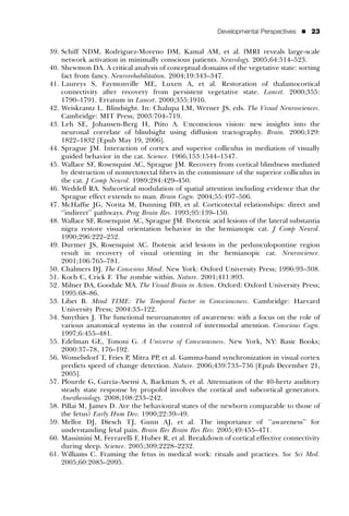 Developmental Perspectives   ’   23


39. Schiff NDM, Rodriguez-Moreno DM, Kamal AM, et al. fMRI reveals large-scale
    network activation in minimally conscious patients. Neurology. 2005;64:514–523.
40. Shewmon DA. A critical analysis of conceptual domains of the vegetative state: sorting
    fact from fancy. Neurorehabilitation. 2004;19:343–347.
41. Laureys S, Faymonville ME, Luxen A, et al. Restoration of thalamocortical
    connectivity after recovery from persistent vegetative state. Lancet. 2000;355:
    1790–1791. Erratum in Lancet. 2000;355:1916.
42. Weiskrantz L. Blindsight. In: Chalupa LM, Werner JS, eds. The Visual Neurosciences.
    Cambridge: MIT Press; 2003:704–719.
43. Leh SE, Johansen-Berg H, Ptito A. Unconscious vision: new insights into the
    neuronal correlate of blindsight using diffusion tractography. Brain. 2006;129:
    1822–1832 [Epub May 19, 2006].
44. Sprague JM. Interaction of cortex and superior colliculus in mediation of visually
    guided behavior in the cat. Science. 1966;153:1544–1547.
45. Wallace SF, Rosenquist AC, Sprague JM. Recovery from cortical blindness mediated
    by destruction of nontectotectal ﬁbers in the commissure of the superior colliculus in
    the cat. J Comp Neurol. 1989;284:429–450.
46. Weddell RA. Subcortical modulation of spatial attention including evidence that the
    Sprague effect extends to man. Brain Cogn. 2004;55:497–506.
47. McHafﬁe JG, Norita M, Dunning DD, et al. Corticotectal relationships: direct and
    ‘‘indirect’’ pathways. Prog Brain Res. 1993;95:139–150.
48. Wallace SF, Rosenquist AC, Sprague JM. Ibotenic acid lesions of the lateral substantia
    nigra restore visual orientation behavior in the hemianopic cat. J Comp Neurol.
    1990;296:222–252.
49. Durmer JS, Rosenquist AC. Ibotenic acid lesions in the pedunculopontine region
    result in recovery of visual orienting in the hemianopic cat. Neuroscience.
    2001;106:765–781.
50. Chalmers DJ. The Conscious Mind. New York: Oxford University Press; 1996:93–308.
51. Koch C, Crick F. The zombie within. Nature. 2001;411:893.
52. Milner DA, Goodale MA. The Visual Brain in Action. Oxford: Oxford University Press;
    1995:68–86.
53. Libet B. Mind TIME: The Temporal Factor in Consciousness. Cambridge: Harvard
    University Press; 2004:33–122.
54. Smythies J. The functional neuroanatomy of awareness: with a focus on the role of
    various anatomical systems in the control of intermodal attention. Conscious Cogn.
    1997;6:455–481.
55. Edelman GE, Tononi G. A Universe of Consciousness. New York, NY: Basic Books;
    2000:37–78, 176–192.
56. Womelsdorf T, Fries P, Mitra PP, et al. Gamma-band synchronization in visual cortex
    predicts speed of change detection. Nature. 2006;439:733–736 [Epub December 21,
    2005].
57. Plourde G, Garcia-Asensi A, Backman S, et al. Attenuation of the 40-hertz auditory
    steady state response by propofol involves the cortical and subcortical generators.
    Anesthesiology. 2008;108:233–242.
58. Pillai M, James D. Are the behavioural states of the newborn comparable to those of
    the fetus? Early Hum Dev. 1990;22:39–49.
59. Mellor DJ, Diesch TJ, Gunn AJ, et al. The importance of ‘‘awareness’’ for
    understanding fetal pain. Brain Res Brain Res Rev. 2005;49:455–471.
60. Massimini M, Ferrarelli F, Huber R, et al. Breakdown of cortical effective connectivity
    during sleep. Science. 2005;309:2228–2232.
61. Williams C. Framing the fetus in medical work: rituals and practices. Soc Sci Med.
    2005;60:2085–2095.
 