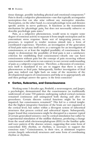 12   ’   Brusseau


tissue damage, possibly including physical and emotional components.6
Pain is clearly a subjective phenomenon—one that typically accompanies
nociception—but can also arise without any nociceptive stimulus.
Nociception, on the other hand, is a neurophysiologic term and denotes
speciﬁc activity in nerve pathways. It functions as the transmission
mechanism for physiologic pain, but does not necessarily subserve or
describe psychologic pain states.7
     Pain, as a subjective phenomenon, would seem to require some
degree of conscious activity to separate it from simple nociception and its
concomitant stress response. Some sort of integrating process, or
processes, is required to render noxious stimuli into a form of
coordinated experience. Therefore, an investigation of the generation
of fetal pain states may itself serve as a surrogate for an investigation of
consciousness, or at least the implied possibility of consciousness. But
simply to demonstrate the possibility of fetal pain is not a satisfactory
criterion for establishing fetal consciousness—clearly one can have
consciousness without pain but the concept of pain occurring without
consciousness would seem to run contrary to our current understanding
of pain as a subjective experience. Therefore, a discussion of conscious-
ness itself is mandated if we are to suggest that there is such a
phenomenon as fetal pain. Subsequently, further investigation of fetal
pain may indeed cast light back on some of the mysteries of the
developmental aspects of consciousness and help us to appropriately ask
and then perhaps answer the query: is the fetus conscious?

’    Cortex, Subcortex, and Consciousness

    Working some 5 decades ago, Penﬁeld, a neurosurgeon, and Jasper,
a psychologist, demonstrated that the consciousness (as traditionally
understood) of some 750 patients undergoing radical cortical excisions
remained continuous and unimpaired both during and after the
procedures. Certain discrete cortical functions might be lost or
impaired, but consciousness remained.8 This led to a critical insight:
that the highest integrative functions of the brain are not organized at
the cortical level, but rather within a divergent system of subcortical
structures that process cortical and subcortical inputs. Subsequently,
Jasper found that consciousness might be disrupted in a manner typical
of certain generalized seizures—not by cortical stimulation but rather by
experimental stimulation of the midline thalamus, producing a change
from the usual adult electroencephalogram (EEG) to the familiar spike
and wave pattern of the absence seizure, suggesting that some form of
concordant EEG rhythm, or rhythms, is necessary to support the
conscious state.9 Consciousness, in their view, at minimum requires
certain (largely subcortical) structures and some form of coordinating
rhythm or rhythms.
 