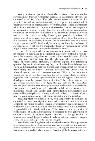 Developmental Perspectives   ’   13


    Asking a similar question about the minimal requirements for
consciousness, Merker10 cited the example of a common jellyﬁsh, the
cubomedusa or Sea Wasp. The cubomedusa serves an example of a
primitive neural network—essentially a group of semi-independent
pacemakers with no cephalization or centralization. These pacemakers
allow the cubomedusa to respond with directional locomotor responses
to asymmetric sensory inputs. But, Merker asks, is the cubomedusa
conscious? He concludes that there is no reason to believe that what
amounts to the environmental guidance system provided by this neural
network involves, or generates, an experience of any kind. But where in
the spectrum of possibility between the cubomedusa and the awake
surgical patients of Penﬁeld and Jasper may we identify a rubicon of
consciousness? What are the minimal criteria for consciousness? What
might a fetus require to be capable of consciousness?
    Hameroff11 suggests that consciousness, in its most basic form, may
be considered equivalent to a ‘‘minimal awareness’’ without a require-
ment for memory, cognition, or organizational sophistication. This is
certainly more rudimentary than the phenomenal consciousness we
enjoy in wakefulness. However, Hameroff argues, the interesting
question lay not in discriminating degrees of self-referential cognition
(such as differentiating between human and chimpanzee) but rather in
illuminating the distinction between consciousness (understood as
minimal awareness) and nonconsciousness. This is the important
transition. Just as with the eye, where the development of photosensitive
pigments that transduce light energy into neural signals is the critical
development in the natural history of vision,12 here the critical step in
generating consciousness is bridging the gap between the individual
neuron (and concomitant neuroprocessing) and conscious experience.
Essentially the brain’s neural networks subdivide processing into
modalities (visual and tactile) and submodalities (temperature and
color) while perceptions are integrated and uniﬁed.13 It is out of such
integration, it would seem, that conscious states become possible.
    Recalling Merker’s jellyﬁsh, then, what apparently disqualiﬁes the
cubomedusa from participation in conscious states is not so much its
simplicity but rather its lack of speciﬁc structural arrangements required
to support conscious function. It does not integrate or unify subproces-
sing modalities; it exists by reﬂex arc. This, however, raises a question: if
coordination of such subprocessing is essential to the generation of
conscious states, is its interruption essential to the generation of
unconscious states? Jasper’s induced thalamic seizures certainly suggest
such, and anesthetics provide further insight.
    Anesthetics have long been acknowledged as reversible suppressors
of consciousness (as well as memory and movement), yet the mechan-
isms of such remain unclearly understood. Although the traditional view
has been that anesthetics blunt neural function globally, recent evidence
 