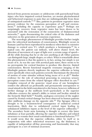 18   ’   Brusseau


derived from preterm neonates or adolescents with parenchymal brain
injury who have impaired cortical function, yet mount physiochemical
and behavioral responses to pain that are indistinguishable from those
of unimpaired controls.37,38 Also, patients in persistent vegetative states
present evidence for the conscious perception of self and environ-
ment,39 including the capacity to experience pain.40 Perhaps not
surprisingly, recovery from vegetative states has been shown to be
associated with the restoration of the connectivity of thalamocortical
networks,41 again documenting the critical roles of the thalamus and
subcortex in the generation of conscious experience.
     The neurologic phenomenon of blindsight provides further insight
into the subcortical mechanisms of consciousness. Blindsight occurs in
humans (and has been reproduced in monkeys) when there is extensive
damage to cortical area V1, which produces a hemianopsia.42 In a
typical case, the patient can indicate, well above chance level, the
direction of movement of a spot of light over a certain range of speed—
all the while denying that he or she sees anything at all. Other patients
can distinguish large, simple shapes, or colors. What is remarkable about
this phenomenon is that the patient is, in fact, seeing, but simply is not
aware of it. As was the case with acortical pain states, there seems to be
no prerequisite for cortical function to produce this discrete, limited
consciousness. Recent functional magnetic resonance imaging of the
blindsight patients directly implicates the superior colliculus as being
active speciﬁcally when such patients correctly discriminate the direction
of motion of some stimulus without being aware of it at all.43 Similar
evidence for the role of subcortical processing in conscious sensory
perception comes from the related Sprague effect described in cats.44
Complete removal of the posterior visual areas of one hemisphere
renders the affected cat profoundly and permanently unresponsive to
visual stimuli in the ﬁeld contralateral to the lesion; however, inﬂiction of
further damage at the midbrain level—particularly at the superior
colliculus—restores the animal’s ability to orient and localize stimuli in
the formerly blind ﬁeld.45 Notably, analogous correction of the neglect
caused by frontal cortical damage has been observed in human patients
after midbrain damage on the opposite side.46 The Sprague effect is
thought to be a brainstem-level consequence of unilateral cortical
inactivation, likely due to unbalanced cortical input leading to
unbalanced inhibitory inputs at the level of the superior colliuculus.47
The secondary brain stem lesioning is thought to correct this latter
imbalance at least partially, allowing the superior colliculus and related
structures to resume their usual contribution to functional behavior.48,49
It would seem that the superior colliculus, either by itself or in
conjunction with other subcortical structures (eg, the thalamus), is
capable of independent off-line processing and functionality that may
participate in a sort of minimal awareness.
 