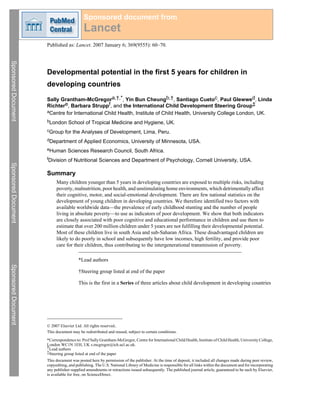 Sponsored document from
                                           Lancet
                     Published as: Lancet. 2007 January 6; 369(9555): 60–70.
Sponsored Document




                     Developmental potential in the first 5 years for children in
                     developing countries

                     Sally Grantham-McGregora,†,*, Yin Bun Cheungb,†, Santiago Cuetoc, Paul Glewwed, Linda
                     Richtere, Barbara Struppf, and the International Child Development Steering Group‡
                     aCentre for International Child Health, Institute of Child Health, University College London, UK.

                     bLondon     School of Tropical Medicine and Hygiene, UK.
                     cGroup    for the Analyses of Development, Lima, Peru.
                     dDepartment       of Applied Economics, University of Minnesota, USA.
                     eHuman      Sciences Research Council, South Africa.
                     fDivision   of Nutritional Sciences and Department of Psychology, Cornell University, USA.
Sponsored Document




                     Summary
                          Many children younger than 5 years in developing countries are exposed to multiple risks, including
                          poverty, malnutrition, poor health, and unstimulating home environments, which detrimentally affect
                          their cognitive, motor, and social-emotional development. There are few national statistics on the
                          development of young children in developing countries. We therefore identified two factors with
                          available worldwide data—the prevalence of early childhood stunting and the number of people
                          living in absolute poverty—to use as indicators of poor development. We show that both indicators
                          are closely associated with poor cognitive and educational performance in children and use them to
                          estimate that over 200 million children under 5 years are not fulfilling their developmental potential.
                          Most of these children live in south Asia and sub-Saharan Africa. These disadvantaged children are
                          likely to do poorly in school and subsequently have low incomes, high fertility, and provide poor
                          care for their children, thus contributing to the intergenerational transmission of poverty.

                                        *Lead authors
Sponsored Document




                                        †Steering group listed at end of the paper

                                        This is the first in a Series of three articles about child development in developing countries




                     © 2007 Elsevier Ltd. All rights reserved..
                     This document may be redistributed and reused, subject to certain conditions.
                     *Correspondence to: Prof Sally Grantham-McGregor, Centre for International Child Health, Institute of Child Health, University College,
                     London WC1N 1EH, UK s.mcgregor@ich.ucl.ac.uk.
                     †Lead authors
                     ‡Steering group listed at end of the paper
                     This document was posted here by permission of the publisher. At the time of deposit, it included all changes made during peer review,
                     copyediting, and publishing. The U.S. National Library of Medicine is responsible for all links within the document and for incorporating
                     any publisher-supplied amendments or retractions issued subsequently. The published journal article, guaranteed to be such by Elsevier,
                     is available for free, on ScienceDirect.
 