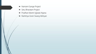  Namami Gange Project
 Setu Bharatam Project
 Pradhan Mantri Ujjwala Yojana
 Rashtriya Gram Swaraj Abhiyan
 
