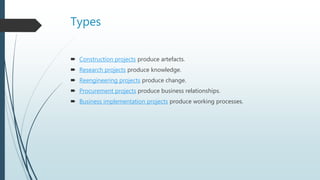 Types
 Construction projects produce artefacts.
 Research projects produce knowledge.
 Reengineering projects produce change.
 Procurement projects produce business relationships.
 Business implementation projects produce working processes.
 