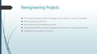Reengineering Projects
 The project produces a desired change in some system or process. Examples:
 Taking sterling into the Euro
 Renumbering the UK telephone system
 Implementing PRINCE project management practices into a large organization.
 Designing and installing an Intranet.
 