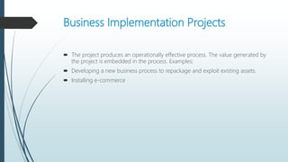Business Implementation Projects
 The project produces an operationally effective process. The value generated by
the project is embedded in the process. Examples:
 Developing a new business process to repackage and exploit existing assets.
 Installing e-commerce
 