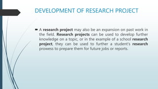 DEVELOPMENT OF RESEARCH PROJECT
 A research project may also be an expansion on past work in
the field. Research projects can be used to develop further
knowledge on a topic, or in the example of a school research
project, they can be used to further a student's research
prowess to prepare them for future jobs or reports.
 