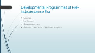 Developmental Programmes of Pre-
independence Era
 Sriniketan
 Marthandam
 Gurgaon experiment
 Gandhiyan constructive programme/ Sevagram
 