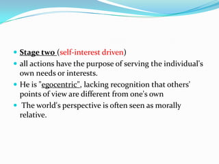  Stage two (self-interest driven)
 all actions have the purpose of serving the individual's
own needs or interests.
 He is "egocentric", lacking recognition that others'
points of view are different from one's own
 The world's perspective is often seen as morally
relative.
 