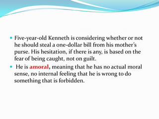  Five-year-old Kenneth is considering whether or not
he should steal a one-dollar bill from his mother’s
purse. His hesitation, if there is any, is based on the
fear of being caught, not on guilt.
 He is amoral, meaning that he has no actual moral
sense, no internal feeling that he is wrong to do
something that is forbidden.
 