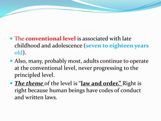  The conventional level is associated with late
childhood and adolescence (seven to eighteen years
old).
 Also, many, probably most, adults continue to operate
at the conventional level, never progressing to the
principled level.
 The theme of the level is “law and order.” Right is
right because human beings have codes of conduct
and written laws.
 