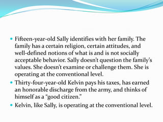  Fifteen-year-old Sally identifies with her family. The
family has a certain religion, certain attitudes, and
well-defined notions of what is and is not socially
acceptable behavior. Sally doesn’t question the family’s
values. She doesn’t examine or challenge them. She is
operating at the conventional level.
 Thirty-four-year-old Kelvin pays his taxes, has earned
an honorable discharge from the army, and thinks of
himself as a “good citizen.”
 Kelvin, like Sally, is operating at the conventional level.
 