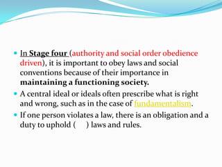  In Stage four (authority and social order obedience
driven), it is important to obey laws and social
conventions because of their importance in
maintaining a functioning society.
 A central ideal or ideals often prescribe what is right
and wrong, such as in the case of fundamentalism.
 If one person violates a law, there is an obligation and a
duty to uphold ( ) laws and rules.
 