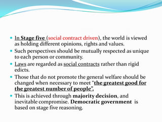  In Stage five (social contract driven), the world is viewed
as holding different opinions, rights and values.
 Such perspectives should be mutually respected as unique
to each person or community.
 Laws are regarded as social contracts rather than rigid
edicts.
 Those that do not promote the general welfare should be
changed when necessary to meet “the greatest good for
the greatest number of people”.
 This is achieved through majority decision, and
inevitable compromise. Democratic government is
based on stage five reasoning.
 