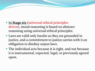  In Stage six (universal ethical principles
driven), moral reasoning is based on abstract
reasoning using universal ethical principles.
 Laws are valid only insofar as they are grounded in
justice, and a commitment to justice carries with it an
obligation to disobey unjust laws.
 The individual acts because it is right, and not because
it is instrumental, expected, legal, or previously agreed
upon.
 