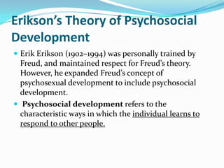 Erikson’s Theory of Psychosocial
Development
 Erik Erikson (1902–1994) was personally trained by
Freud, and maintained respect for Freud’s theory.
However, he expanded Freud’s concept of
psychosexual development to include psychosocial
development.
 Psychosocial development refers to the
characteristic ways in which the individual learns to
respond to other people.
 