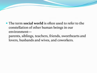  The term social world is often used to refer to the
constellation of other human beings in our
environment—
parents, siblings, teachers, friends, sweethearts and
lovers, husbands and wives, and coworkers.
 