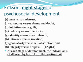 Erikson, eight stages of
psychosocial development
(1) trust versus mistrust,
(2) autonomy versus shame and doubt,
(3) initiative versus guilt,
(4) industry versus inferiority,
(5) identity versus role confusion,
(6) intimacy versus isolation,
(7) generativity versus self-absorption, and
(8) integrity versus despair. (TA4IGI)
 At each stage of development, the individual is
challenged by life to form the positive trait.
 