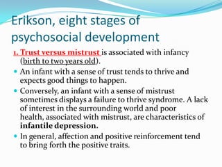 Erikson, eight stages of
psychosocial development
1. Trust versus mistrust is associated with infancy
(birth to two years old).
 An infant with a sense of trust tends to thrive and
expects good things to happen.
 Conversely, an infant with a sense of mistrust
sometimes displays a failure to thrive syndrome. A lack
of interest in the surrounding world and poor
health, associated with mistrust, are characteristics of
infantile depression.
 In general, affection and positive reinforcement tend
to bring forth the positive traits.
 