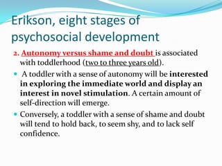 Erikson, eight stages of
psychosocial development
2. Autonomy versus shame and doubt is associated
with toddlerhood (two to three years old).
 A toddler with a sense of autonomy will be interested
in exploring the immediate world and display an
interest in novel stimulation. A certain amount of
self-direction will emerge.
 Conversely, a toddler with a sense of shame and doubt
will tend to hold back, to seem shy, and to lack self
confidence.
 