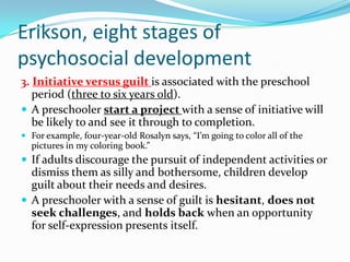 Erikson, eight stages of
psychosocial development
3. Initiative versus guilt is associated with the preschool
period (three to six years old).
 A preschooler start a project with a sense of initiative will
be likely to and see it through to completion.
 For example, four-year-old Rosalyn says, “I’m going to color all of the
pictures in my coloring book.”
 If adults discourage the pursuit of independent activities or
dismiss them as silly and bothersome, children develop
guilt about their needs and desires.
 A preschooler with a sense of guilt is hesitant, does not
seek challenges, and holds back when an opportunity
for self-expression presents itself.
 