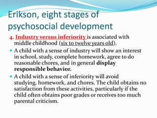 Erikson, eight stages of
psychosocial development
4. Industry versus inferiority is associated with
middle childhood (six to twelve years old).
 A child with a sense of industry will show an interest
in school, study, complete homework, agree to do
reasonable chores, and in general display
responsible behavior.
 A child with a sense of inferiority will avoid
studying, homework, and chores. The child obtains no
satisfaction from these activities, particularly if the
child often obtains poor grades or receives too much
parental criticism.
 