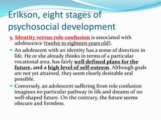 Erikson, eight stages of
psychosocial development
5. Identity versus role confusion is associated with
adolescence (twelve to eighteen years old).
 An adolescent with an identity has a sense of direction in
life. He or she already thinks in terms of a particular
vocational area, has fairly well defined plans for the
future, and a high level of self-esteem. Although goals
are not yet attained, they seem clearly desirable and
possible.
 Conversely, an adolescent suffering from role confusion
imagines no particular pathway in life and dreams of no
well-shaped future. On the contrary, the future seems
obscure and formless.
 