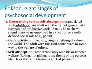 Erikson, eight stages of
psychosocial development
7. Generativity versus self-absorption is associated
with adulthood. An adult with the trait of generativity
is capable of productive work. Usually he or she will
spend many years employed in a vocation or a well-
defined social role (e.g., parent).
 Generativity is linked to giving something of value to
the world. The adult with this trait contributes in some
way to the welfare of others.
 Self-absorption is concerned only with his or her own
welfare. Taking, not giving, is the theme of the person’s
life. He or she is, in essence, a sort of parasite.
 