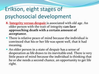 Erikson, eight stages of
psychosocial development
8. Integrity versus despair is associated with old age. An
older person with the trait of integrity can face
approaching death with a certain amount of
acceptance.
 There is relative peace of mind because the individual is
convinced that his or her life was spent well, that it had
meaning.
 An older person in a state of despair has a sense of
desperation as life draws to its inevitable end. There is very
little peace of mind because the individual is thinking that
he or she needs a second chance, an opportunity to get life
right.
 