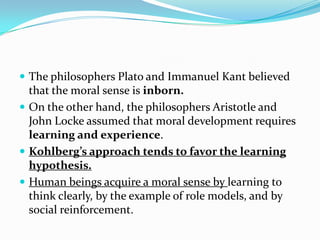  The philosophers Plato and Immanuel Kant believed
that the moral sense is inborn.
 On the other hand, the philosophers Aristotle and
John Locke assumed that moral development requires
learning and experience.
 Kohlberg’s approach tends to favor the learning
hypothesis.
 Human beings acquire a moral sense by learning to
think clearly, by the example of role models, and by
social reinforcement.
 