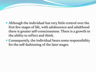  Although the individual has very little control over the
first few stages of life, with adolescence and adulthood
there is greater self-consciousness. There is a growth in
the ability to reflect and think.
 Consequently, the individual bears some responsibility
for the self-fashioning of the later stages.
 