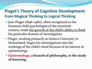 Piaget’s Theory of Cognitive Development:
From Magical Thinking to Logical Thinking
 Jean Piaget (1896–1980), often recognized as the
foremost child psychologist of the twentieth
century, made the growth of the child’s ability to think
his particular domain of investigation.
 Piaget, working primarily at Geneva University in
Switzerland, began his investigations into the
workings of the child’s mind because of an interest in
epistemology.
 Epistemology, a branch of philosophy, is the study
of knowing.
 
