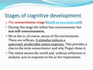 Stages of cognitive development
1. The sensorimotor stage (birth to two years old).
 During this stage the infant has consciousness, but
not self-consciousness.
 He or she is, of course, aware of the environment.
There are reflexes. A stimulus induces a
patterned, predictable motor response. This provides a
clue to the term sensorimotor and why Piaget chose it.
 The infant senses the world and, without reflection or
analysis, acts in response to his or her impressions.
 