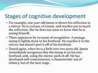 Stages of cognitive development
 For example, one-year-old James is shown his reflection in
a mirror. He is curious, of course, and reaches out to touch
the reflection. But he does not seem to know that he is
seeing himself.
 There appears to be no sense of recognition. A postage
stamp is lightly stuck to his forehead. He touches it in the
mirror, but doesn’t peel it off of his forehead.
 Tested again, when he is a little over two years old, James
immediately recognizes that the stamp is on his own
forehead, and, using the mirror, peels it off. He has
developed self-consciousness, a characteristic not of
infancy, but of the next stage.
 