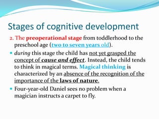 Stages of cognitive development
2. The preoperational stage from toddlerhood to the
preschool age (two to seven years old).
 during this stage the child has not yet grasped the
concept of cause and effect. Instead, the child tends
to think in magical terms. Magical thinking is
characterized by an absence of the recognition of the
importance of the laws of nature.
 Four-year-old Daniel sees no problem when a
magician instructs a carpet to fly.
 