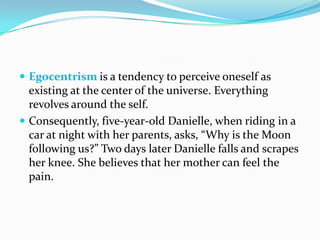  Egocentrism is a tendency to perceive oneself as
existing at the center of the universe. Everything
revolves around the self.
 Consequently, five-year-old Danielle, when riding in a
car at night with her parents, asks, “Why is the Moon
following us?” Two days later Danielle falls and scrapes
her knee. She believes that her mother can feel the
pain.
 
