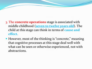 3. The concrete operations stage is associated with
middle childhood (seven to twelve years old). The
child at this stage can think in terms of cause and
effect.
 However, most of the thinking is “concrete,” meaning
that cognitive processes at this stage deal well with
what can be seen or otherwise experienced, not with
abstractions.
 