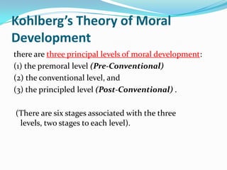 Kohlberg’s Theory of Moral
Development
there are three principal levels of moral development:
(1) the premoral level (Pre-Conventional)
(2) the conventional level, and
(3) the principled level (Post-Conventional) .
(There are six stages associated with the three
levels, two stages to each level).
 