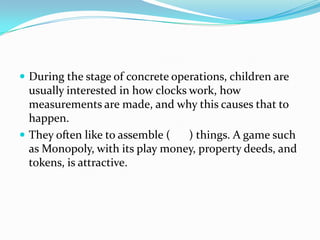  During the stage of concrete operations, children are
usually interested in how clocks work, how
measurements are made, and why this causes that to
happen.
 They often like to assemble ( ) things. A game such
as Monopoly, with its play money, property deeds, and
tokens, is attractive.
 