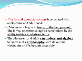 4. The formal operations stage is associated with
adolescence and adulthood.
 (Adolescence begins at twelve or thirteen years old).
The formal operations stage is characterized by the
ability to think in abstract terms.
 The adolescent and adult can understand algebra.
Subjects such as philosophy, with its various
viewpoints on life, become accessible.
 