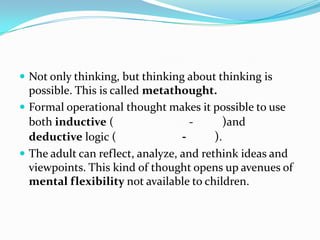  Not only thinking, but thinking about thinking is
possible. This is called metathought.
 Formal operational thought makes it possible to use
both inductive ( - )and
deductive logic ( - ).
 The adult can reflect, analyze, and rethink ideas and
viewpoints. This kind of thought opens up avenues of
mental flexibility not available to children.
 