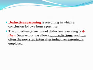  Deductive reasoning is reasoning in which a
conclusion follows from a premise.
 The underlying structure of deductive reasoning is if-
then. Such reasoning allows for predictions, and it is
often the next step taken after inductive reasoning is
employed.
 