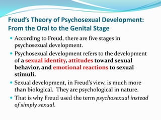 Freud’s Theory of Psychosexual Development:
From the Oral to the Genital Stage
 According to Freud, there are five stages in
psychosexual development.
 Psychosexual development refers to the development
of a sexual identity, attitudes toward sexual
behavior, and emotional reactions to sexual
stimuli.
 Sexual development, in Freud’s view, is much more
than biological. They are psychological in nature.
 That is why Freud used the term psychosexual instead
of simply sexual.
 