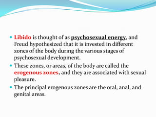  Libido is thought of as psychosexual energy, and
Freud hypothesized that it is invested in different
zones of the body during the various stages of
psychosexual development.
 These zones, or areas, of the body are called the
erogenous zones, and they are associated with sexual
pleasure.
 The principal erogenous zones are the oral, anal, and
genital areas.
 