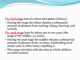 The oral stage lasts for about two years (infancy).
 During this stage the infant obtains a substantial
amount of pleasure from sucking, biting, chewing, and
so forth.
The anal stage lasts for about one or two years (the
stage of the toddler, 3-4 years).
 During the anal stage the toddler obtains a substantial
amount of pleasure from, at times, withholding fecal
matter and, at other times, expelling it.
 This stage coincides with the time at which children
are toilet trained.
 